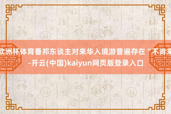 欧洲杯体育番邦东谈主对来华入境游普遍存在“不肯来-开云(中国)kaiyun网页版登录入口