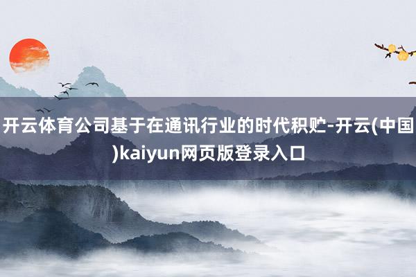 开云体育公司基于在通讯行业的时代积贮-开云(中国)kaiyun网页版登录入口