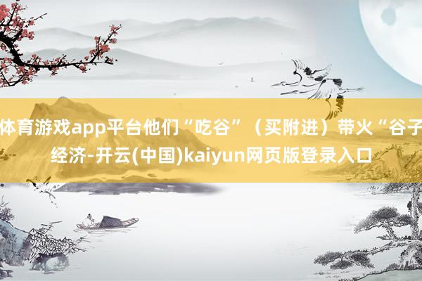 体育游戏app平台他们“吃谷”（买附进）带火“谷子经济-开云(中国)kaiyun网页版登录入口